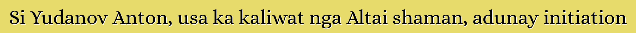 Si Yudanov Anton, usa ka kaliwat nga Altai shaman, adunay initiation