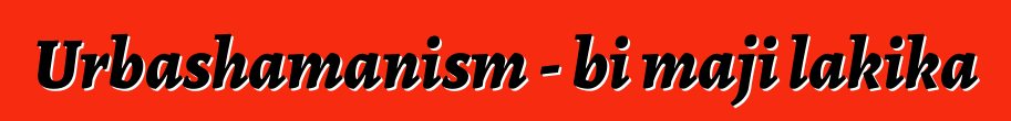 Urbashamanism - bi maji lakika