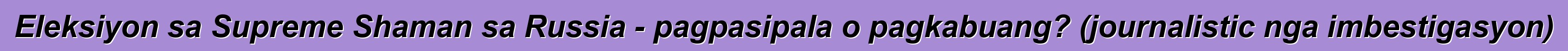Eleksiyon sa Supreme Shaman sa Russia - pagpasipala o pagkabuang? (journalistic nga imbestigasyon)