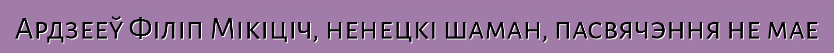 Ардзееў Філіп Мікіціч, ненецкі шаман, пасвячэння не мае