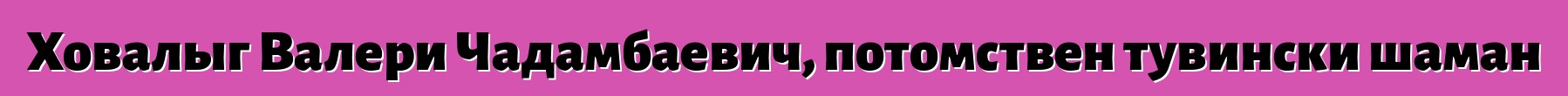 Ховалыг Валери Чадамбаевич, потомствен тувински шаман