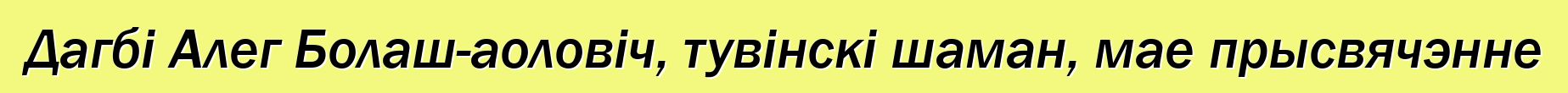 Дагбі Алег Болаш-аоловіч, тувінскі шаман, мае прысвячэнне