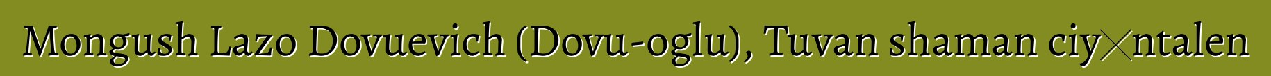 Mongush Lazo Dovuevich (Dovu-oglu), Tuvan shaman ciyɛntalen