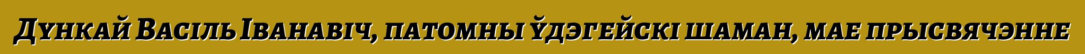 Дункай Васіль Іванавіч, патомны ўдэгейскі шаман, мае прысвячэнне