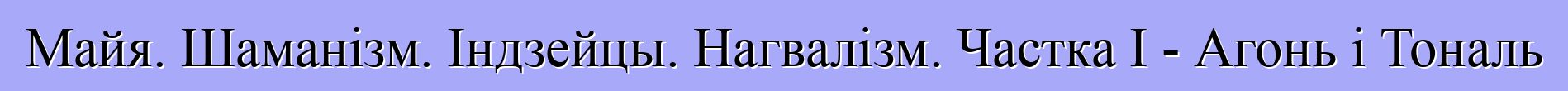 Майя. Шаманізм. Індзейцы. Нагвалізм. Частка I - Агонь і Тональ