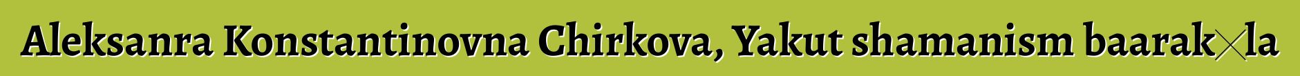 Aleksanra Konstantinovna Chirkova, Yakut shamanism baarakɛla