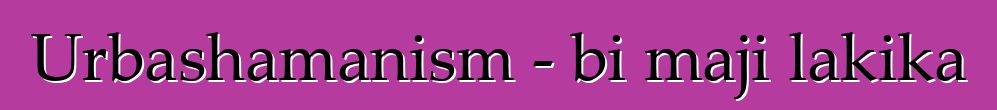 Urbashamanism - bi maji lakika