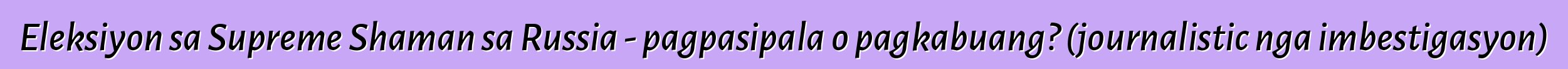 Eleksiyon sa Supreme Shaman sa Russia - pagpasipala o pagkabuang? (journalistic nga imbestigasyon)