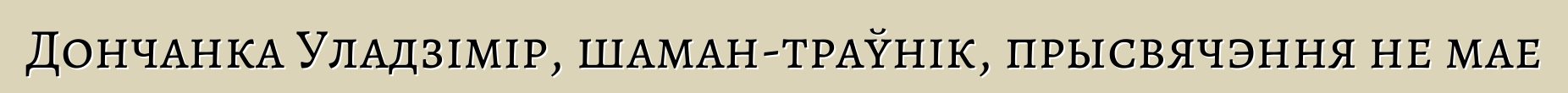 Дончанка Уладзімір, шаман-траўнік, прысвячэння не мае