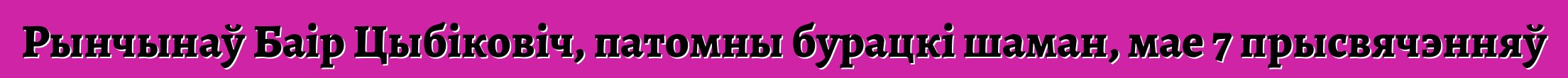 Рынчынаў Баір Цыбіковіч, патомны бурацкі шаман, мае 7 прысвячэнняў