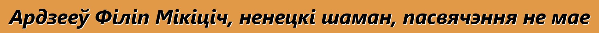 Ардзееў Філіп Мікіціч, ненецкі шаман, пасвячэння не мае