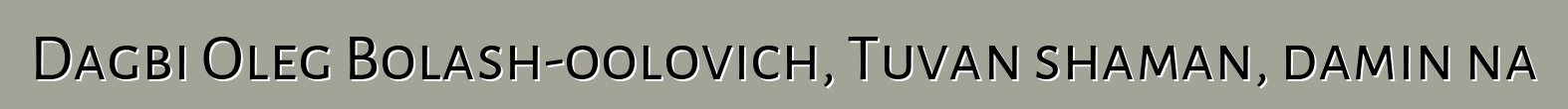 Dagbi Oleg Bolash-oolovich, Tuvan shaman, daminɛna
