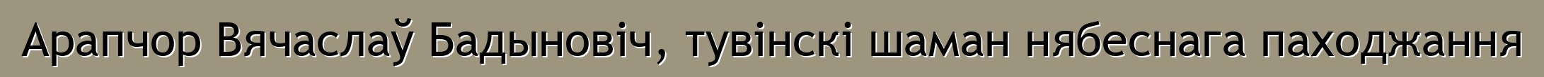 Арапчор Вячаслаў Бадыновіч, тувінскі шаман нябеснага паходжання