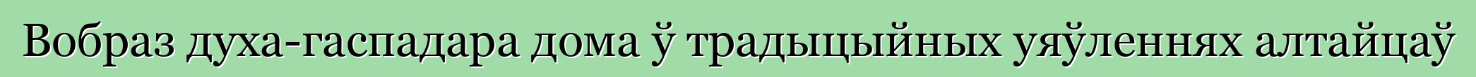 Вобраз духа-гаспадара дома ў традыцыйных уяўленнях алтайцаў