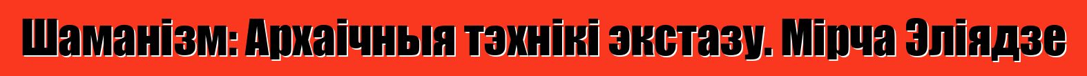 Шаманізм: Архаічныя тэхнікі экстазу. Мірча Эліядзе