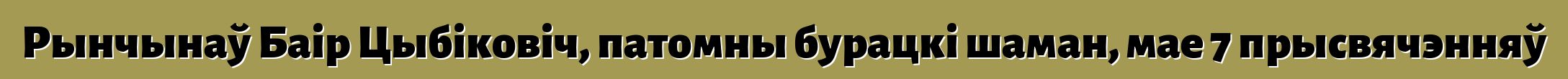 Рынчынаў Баір Цыбіковіч, патомны бурацкі шаман, мае 7 прысвячэнняў