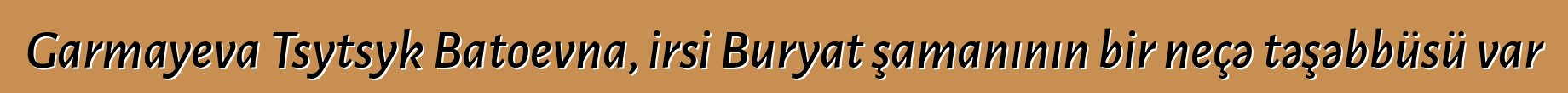 Garmayeva Tsytsyk Batoevna, irsi Buryat şamanının bir neçə təşəbbüsü var