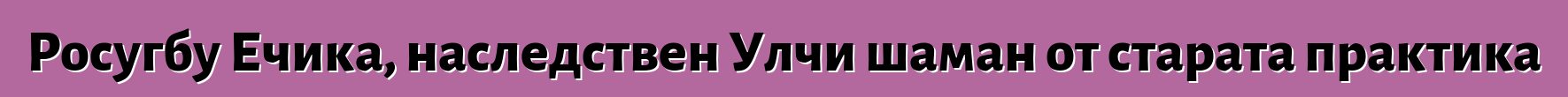 Росугбу Ечика, наследствен Улчи шаман от старата практика