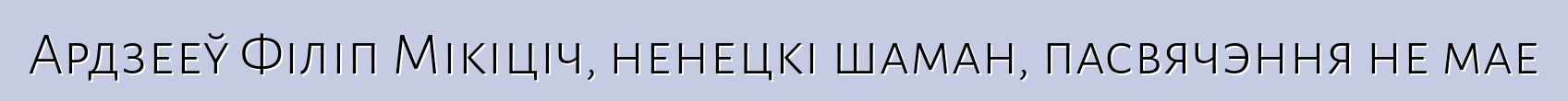 Ардзееў Філіп Мікіціч, ненецкі шаман, пасвячэння не мае