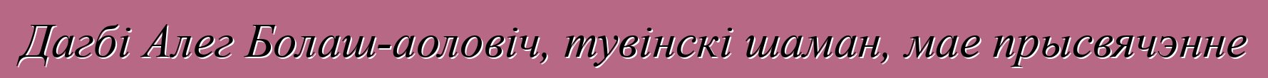 Дагбі Алег Болаш-аоловіч, тувінскі шаман, мае прысвячэнне