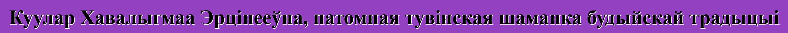 Куулар Хавалыгмаа Эрцінееўна, патомная тувінская шаманка будыйскай традыцыі