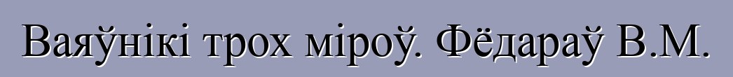 Ваяўнікі трох міроў. Фёдараў В.М.