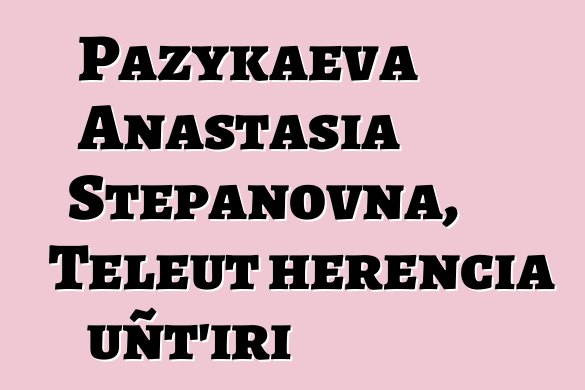 Pazykaeva Anastasia Stepanovna, Teleut herencia uñt’iri