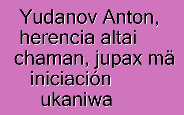 Yudanov Anton, herencia altai chaman, jupax mä iniciación ukaniwa