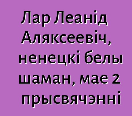 Лар Леанід Аляксеевіч, ненецкі белы шаман, мае 2 прысвячэнні