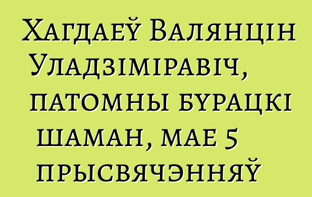 Хагдаеў Валянцін Уладзіміравіч, патомны бурацкі шаман, мае 5 прысвячэнняў