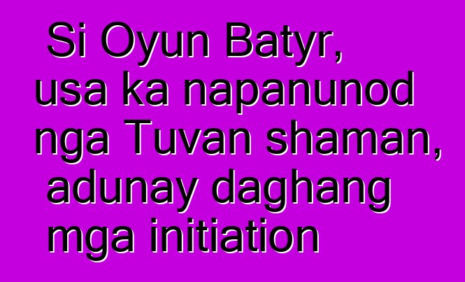 Si Oyun Batyr, usa ka napanunod nga Tuvan shaman, adunay daghang mga initiation