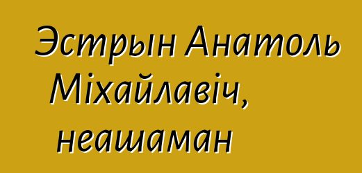 Эстрын Анатоль Міхайлавіч, неашаман