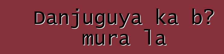 Danjuguya ka bɔ mura la