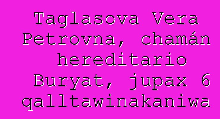 Taglasova Vera Petrovna, chamán hereditario Buryat, jupax 6 qalltawinakaniwa