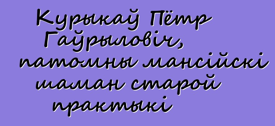 Курыкаў Пётр Гаўрыловіч, патомны мансійскі шаман старой практыкі