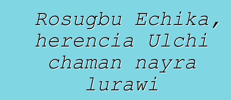 Rosugbu Echika, herencia Ulchi chaman nayra lurawi