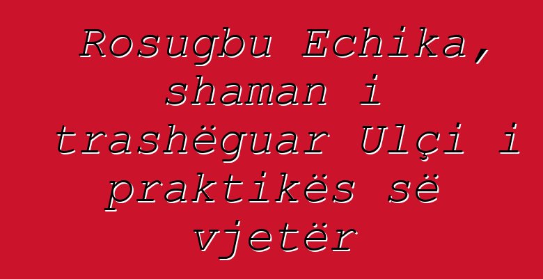 Rosugbu Echika, shaman i trashëguar Ulçi i praktikës së vjetër