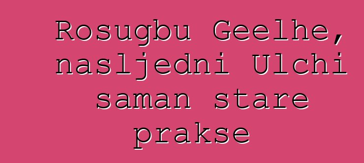 Rosugbu Geelhe, nasljedni Ulchi šaman stare prakse