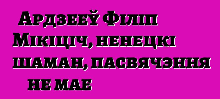 Ардзееў Філіп Мікіціч, ненецкі шаман, пасвячэння не мае