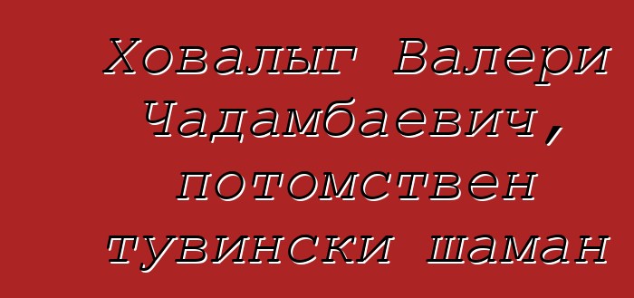 Ховалыг Валери Чадамбаевич, потомствен тувински шаман