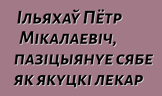 Ільяхаў Пётр Мікалаевіч, пазіцыянуе сябе як якуцкі лекар