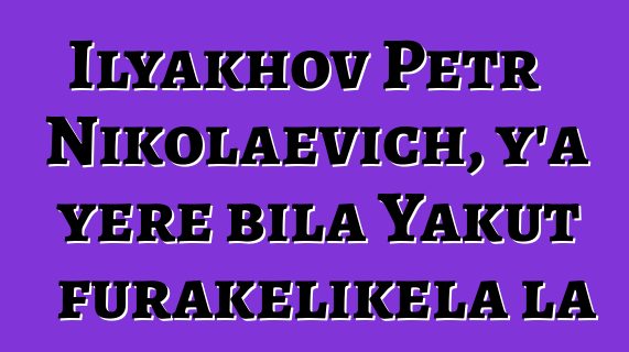 Ilyakhov Petr Nikolaevich, y’a yɛrɛ bila Yakut furakɛlikɛla la