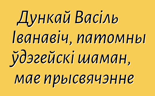 Дункай Васіль Іванавіч, патомны ўдэгейскі шаман, мае прысвячэнне