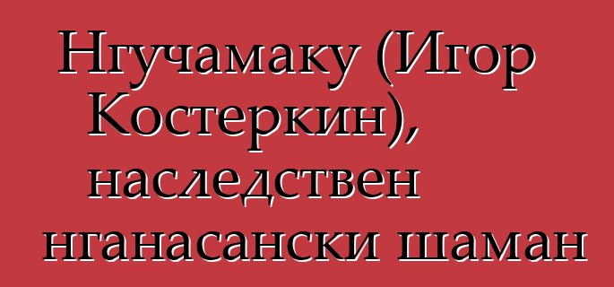 Нгучамаку (Игор Костеркин), наследствен нганасански шаман