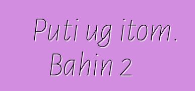 Puti ug itom. Bahin 2