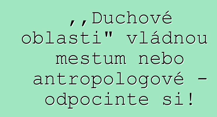 „Duchové oblasti“ vládnou městům nebo antropologové – odpočiňte si!