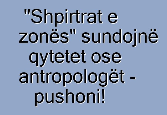 "Shpirtrat e zonës" sundojnë qytetet ose antropologët - pushoni!