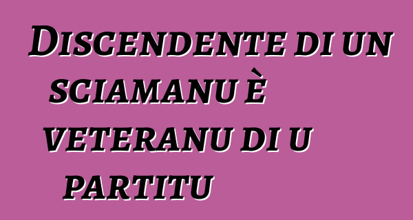 Discendente di un sciamanu è veteranu di u partitu