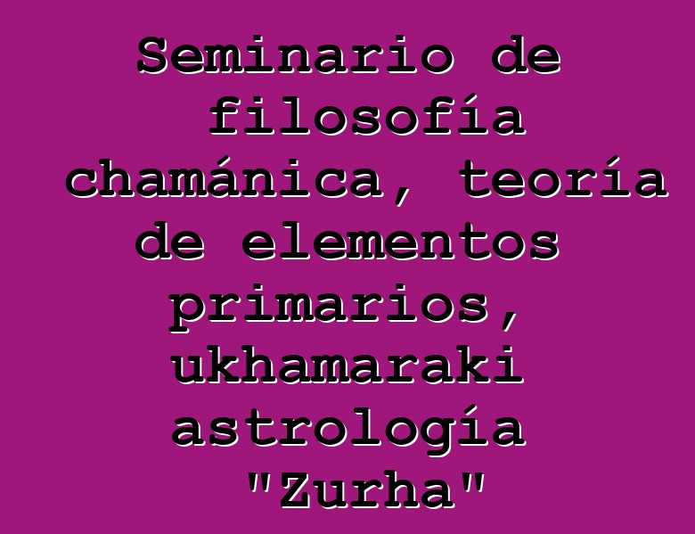 Seminario de filosofía chamánica, teoría de elementos primarios, ukhamaraki astrología "Zurha"