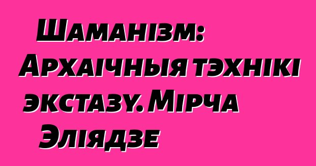 Шаманізм: Архаічныя тэхнікі экстазу. Мірча Эліядзе